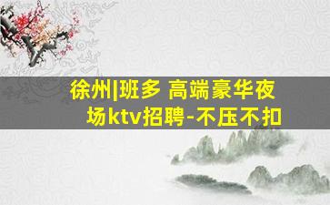 徐州|班多 高端豪华夜场ktv招聘-不压不扣